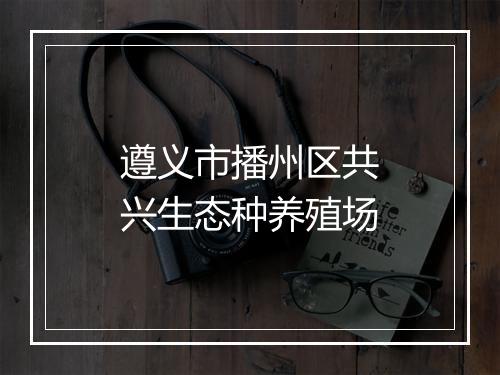 遵义市播州区共兴生态种养殖场