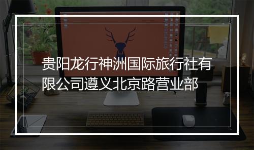 贵阳龙行神洲国际旅行社有限公司遵义北京路营业部