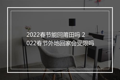 2022春节能回莆田吗 2022春节外地回家会受限吗