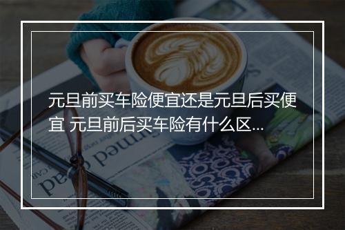 元旦前买车险便宜还是元旦后买便宜 元旦前后买车险有什么区别
