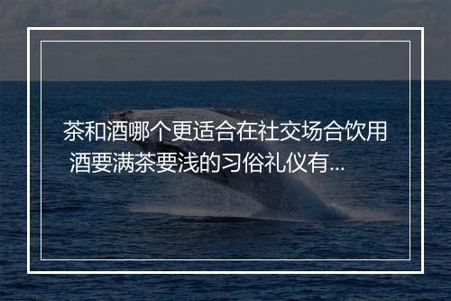 茶和酒哪个更适合在社交场合饮用 酒要满茶要浅的习俗礼仪有什么讲究