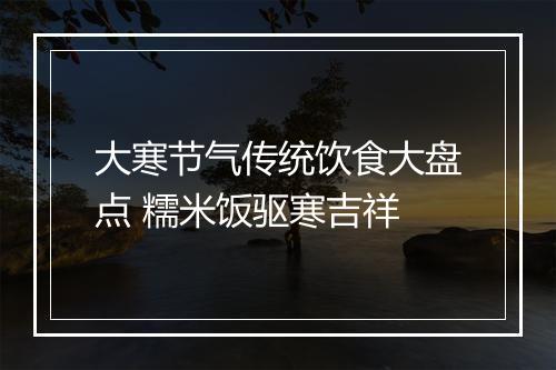 大寒节气传统饮食大盘点 糯米饭驱寒吉祥