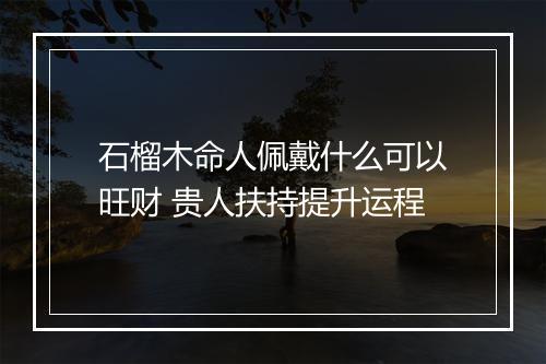 石榴木命人佩戴什么可以旺财 贵人扶持提升运程