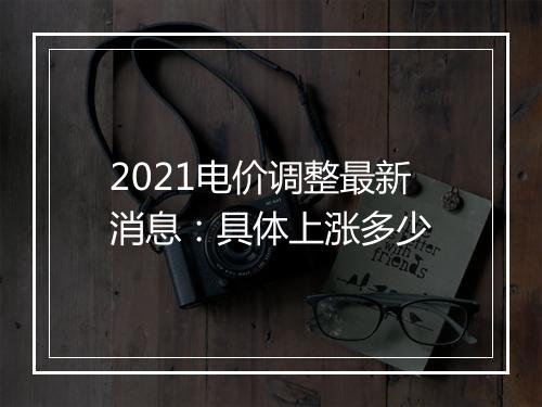 2021电价调整最新消息：具体上涨多少