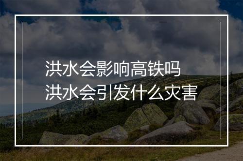 洪水会影响高铁吗 洪水会引发什么灾害