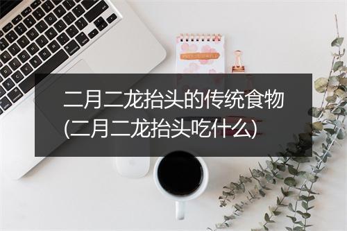 二月二龙抬头的传统食物(二月二龙抬头吃什么)