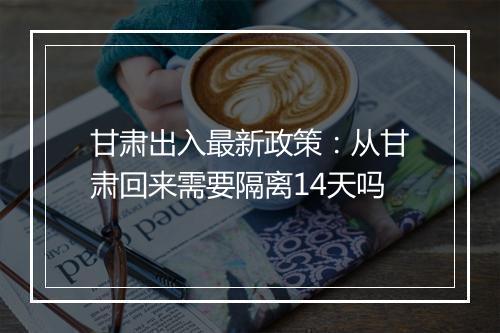 甘肃出入最新政策：从甘肃回来需要隔离14天吗