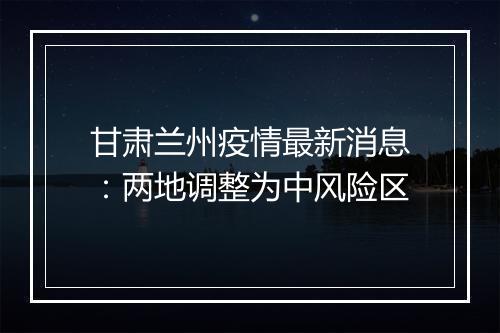 甘肃兰州疫情最新消息：两地调整为中风险区