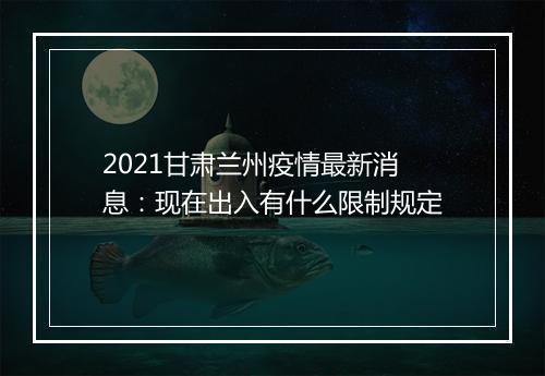 2021甘肃兰州疫情最新消息：现在出入有什么限制规定