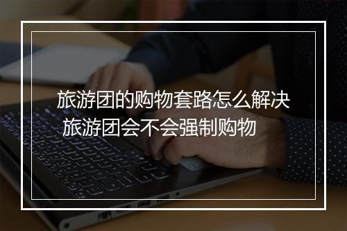 旅游团的购物套路怎么解决 旅游团会不会强制购物