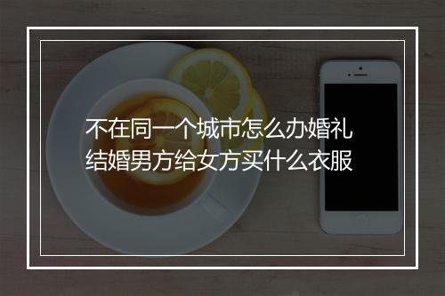 不在同一个城市怎么办婚礼 结婚男方给女方买什么衣服