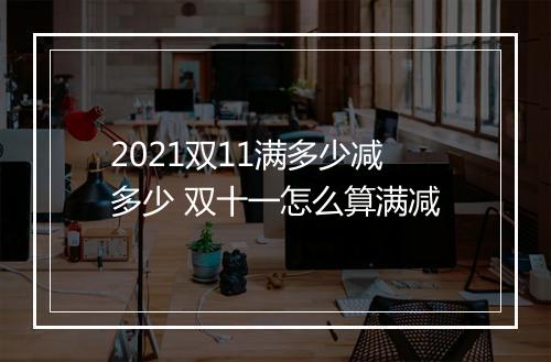 2021双11满多少减多少 双十一怎么算满减