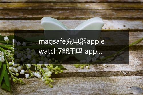 magsafe充电器applewatch7能用吗 applewatch7快充是几w