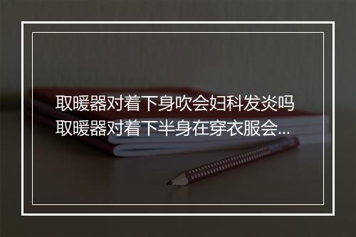 取暖器对着下身吹会妇科发炎吗 取暖器对着下半身在穿衣服会引起尿道炎吗
