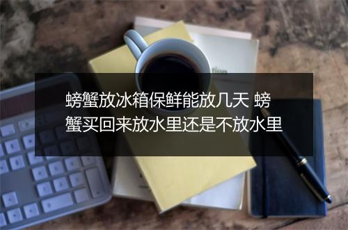 螃蟹放冰箱保鲜能放几天 螃蟹买回来放水里还是不放水里