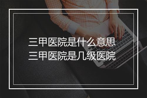 三甲医院是什么意思 三甲医院是几级医院