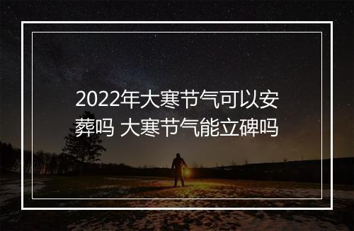 2022年大寒节气可以安葬吗 大寒节气能立碑吗