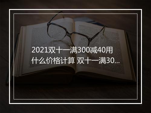 2021双十一满300减40用什么价格计算 双十一满300减40可以叠加使用吗
