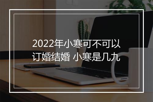 2022年小寒可不可以订婚结婚 小寒是几九