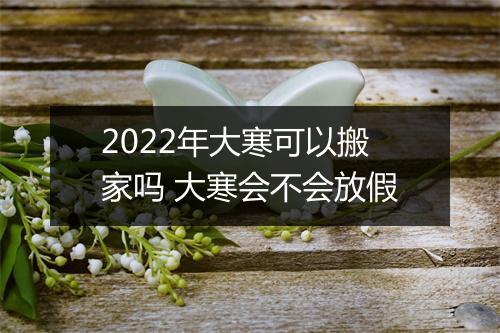 2022年大寒可以搬家吗 大寒会不会放假