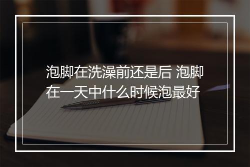 泡脚在洗澡前还是后 泡脚在一天中什么时候泡最好