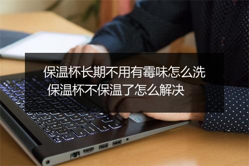保温杯长期不用有霉味怎么洗 保温杯不保温了怎么解决