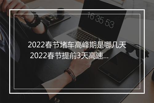 2022春节堵车高峰期是哪几天 2022春节提前3天高速堵车吗