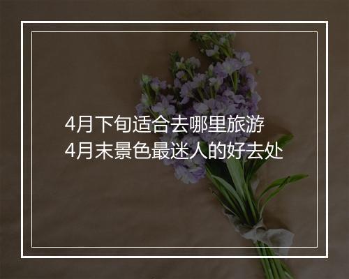 4月下旬适合去哪里旅游 4月末景色最迷人的好去处