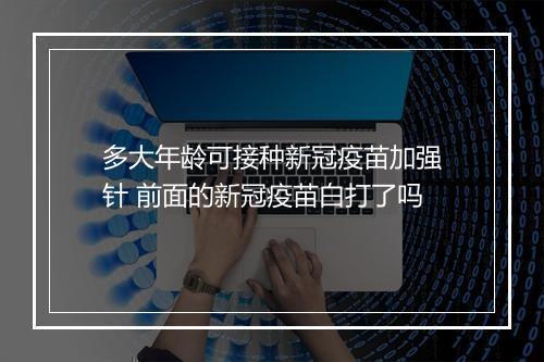 多大年龄可接种新冠疫苗加强针 前面的新冠疫苗白打了吗