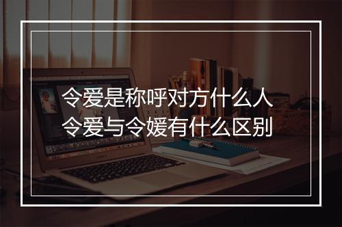 令爱是称呼对方什么人 令爱与令媛有什么区别