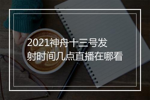 2021神舟十三号发射时间几点直播在哪看