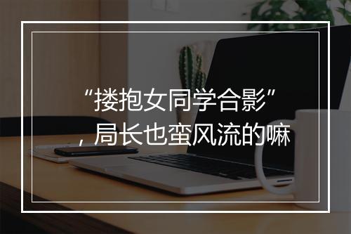 “搂抱女同学合影”，局长也蛮风流的嘛