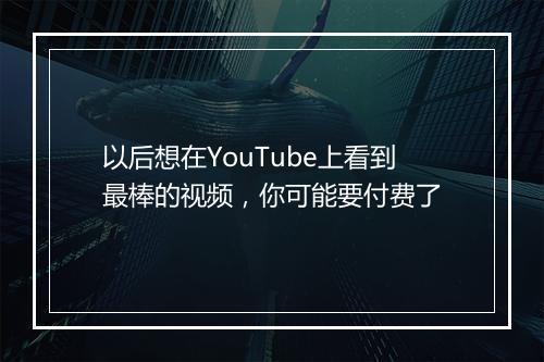以后想在YouTube上看到最棒的视频，你可能要付费了