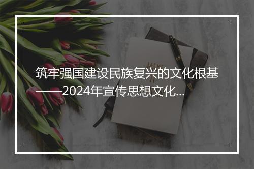 筑牢强国建设民族复兴的文化根基——2024年宣传思想文化事业展现新气象