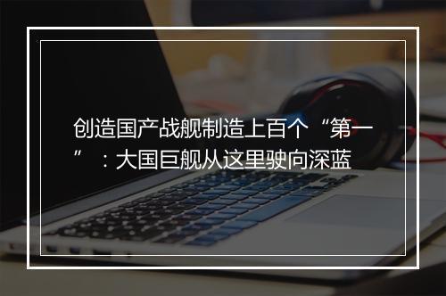 创造国产战舰制造上百个“第一”：大国巨舰从这里驶向深蓝
