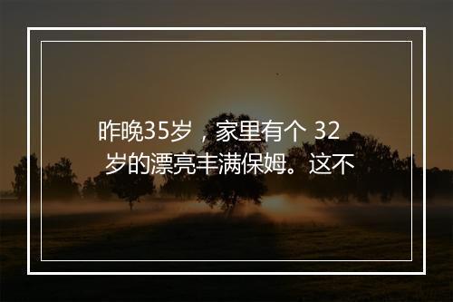 昨晚35岁，家里有个 32 岁的漂亮丰满保姆。这不