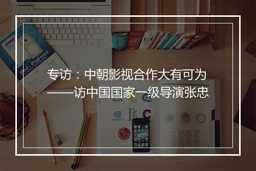 专访：中朝影视合作大有可为——访中国国家一级导演张忠