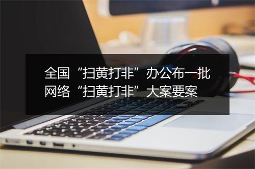 全国“扫黄打非”办公布一批网络“扫黄打非”大案要案