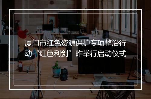 厦门市红色资源保护专项整治行动“红色利剑”昨举行启动仪式