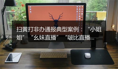 扫黄打非办通报典型案例：“小姐姐”“幺妹直播”“啵比直播”“蜜桃直播”等平台被查