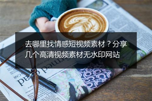 去哪里找情感短视频素材？分享几个高清视频素材无水印网站