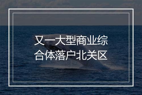 又一大型商业综合体落户北关区