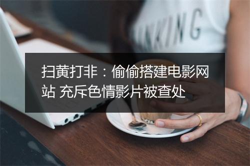 扫黄打非：偷偷搭建电影网站 充斥色情影片被查处