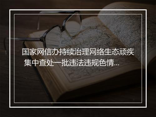 国家网信办持续治理网络生态顽疾 集中查处一批违法违规色情、赌博和占卜网站