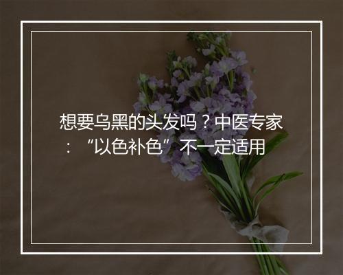 想要乌黑的头发吗？中医专家：“以色补色”不一定适用
