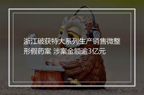 浙江破获特大系列生产销售微整形假药案 涉案金额逾3亿元