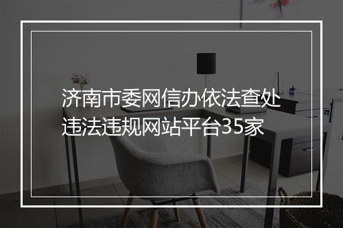 济南市委网信办依法查处违法违规网站平台35家