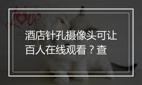 酒店针孔摄像头可让百人在线观看？查