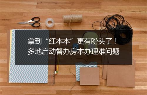 拿到“红本本”更有盼头了！多地启动督办房本办理难问题