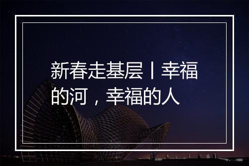 新春走基层丨幸福的河，幸福的人